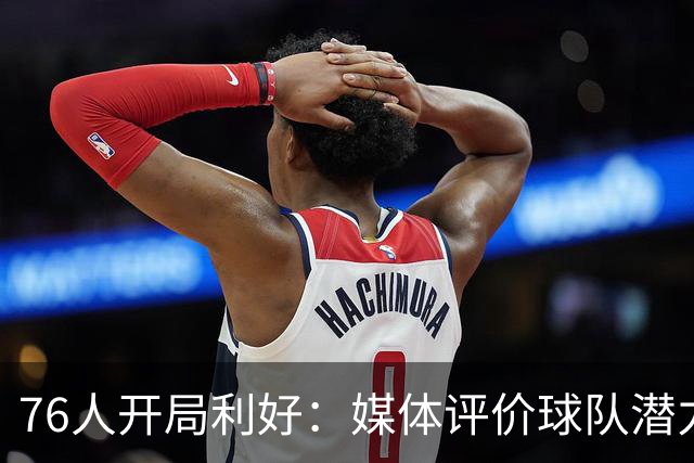 76人开局利好：媒体评价球队潜力与神秘感并存
